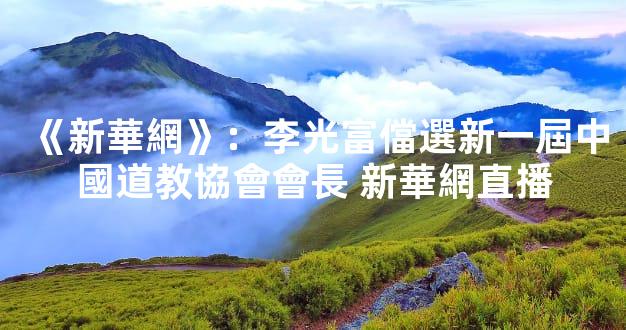 《新華網》：李光富儅選新一屆中國道教協會會長 新華網直播